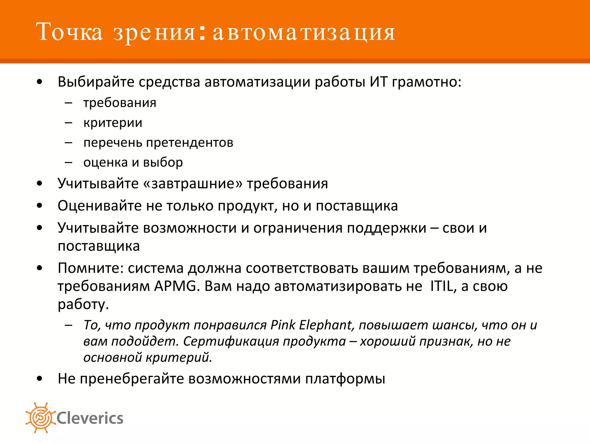 Точка зрения: автоматизация Выбирайте средства автоматизации работы ИТ грамотно: требования критерии перечень претендентов оценка и выбор Учитывайте «завтрашние» требования Оценивайте не только продукт, но и поставщика Учитывайте возможности и ограничения поддержки – свои и поставщика Помните: система должна соответствовать вашим требованиям, а не требованиям APMG. Вам надо автоматизировать не  ITIL, а свою работу.  То, что продукт понравился Pink Elephant, повышает шансы, что он и вам подойдет. Сертификация продукта – хороший признак, но не основной критерий.   Не пренебрегайте возможностями платформы 