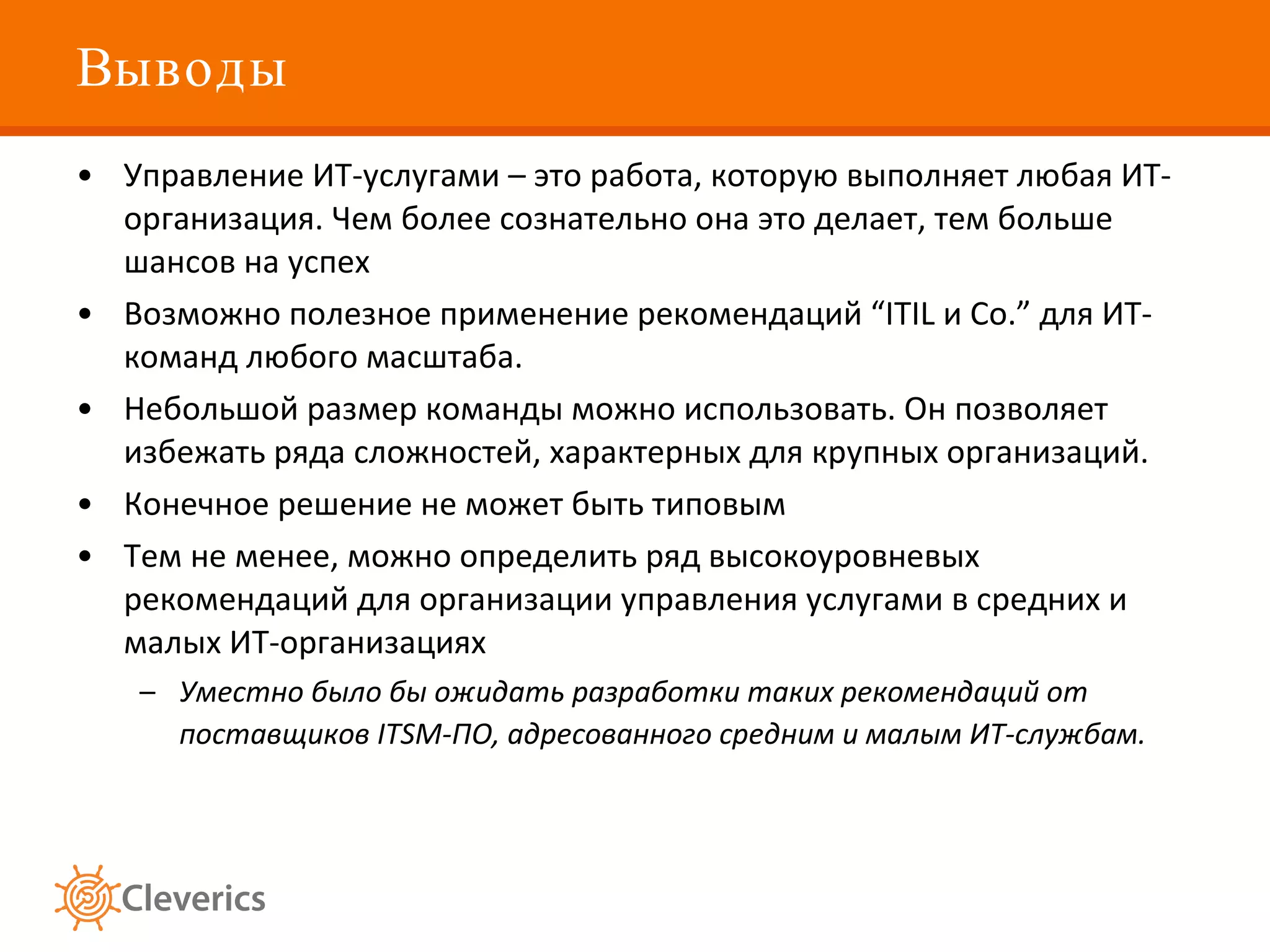 Выводы Управление ИТ-услугами – это работа, которую выполняет любая ИТ-организация. Чем более сознательно она это делает, тем больше шансов на успех  Возможно полезное применение рекомендаций  “ITIL  и  Co.”  для ИТ-команд любого масштаба. Небольшой размер команды можно использовать. Он позволяет избежать ряда сложностей, характерных для крупных организаций. Конечное решение не может быть типовым Тем не менее, можно определить ряд высокоуровневых рекомендаций для организации управления услугами в средних и малых ИТ-организациях  Уместно было бы ожидать разработки таких рекомендаций от поставщиков ITSM-ПО, адресованного средним и малым ИТ-службам.   