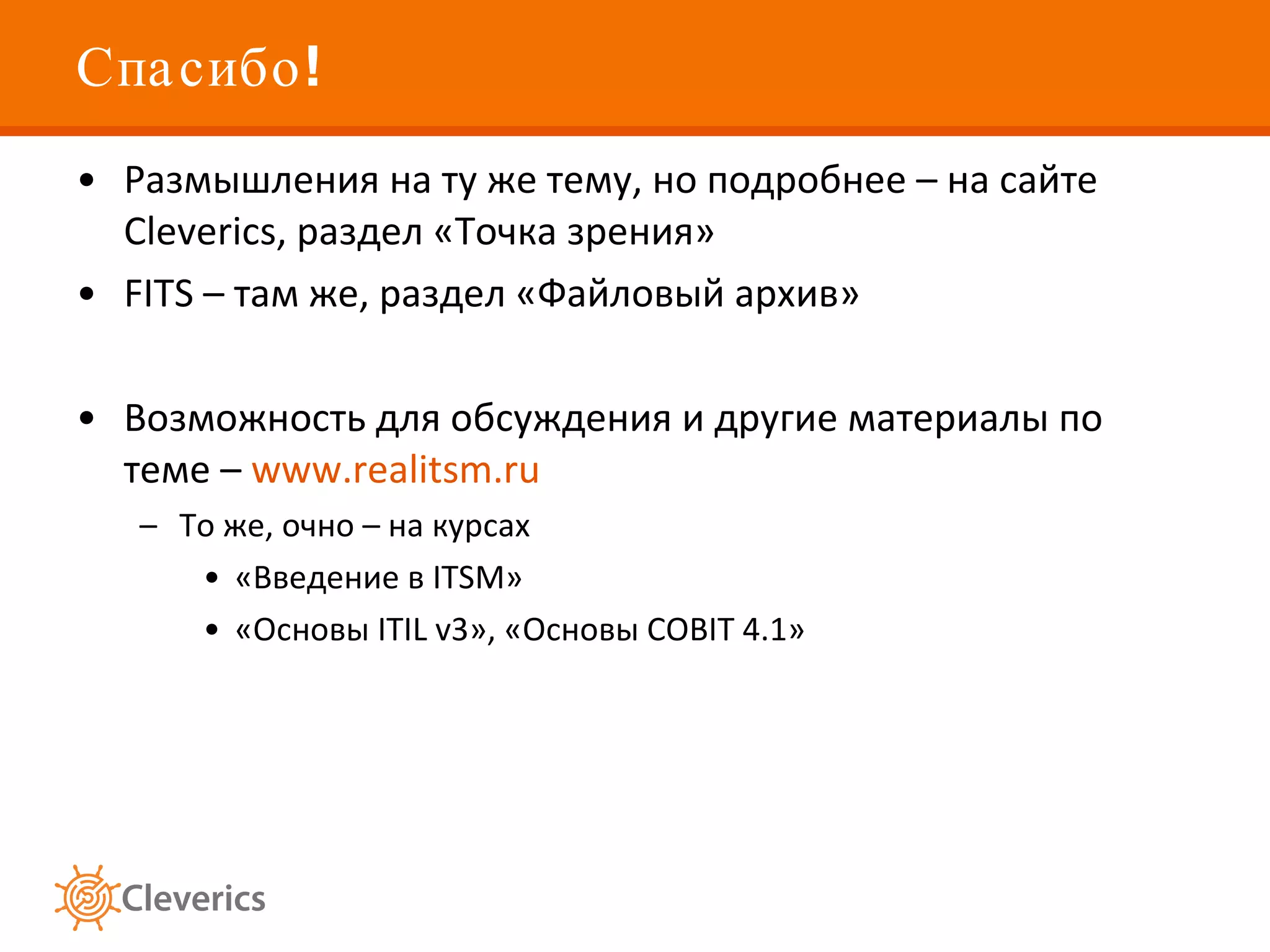 Спасибо!  Размышления на ту же тему, но подробнее – на сайте  Cleverics,  раздел «Точка зрения» FITS –  там же, раздел «Файловый архив» Возможность для обсуждения и другие материалы по теме –  www.realitsm.ru То же, очно – на курсах «Введение в  ITSM » «Основы  ITIL v3 » ,  «Основы  COBIT 4.1 » 