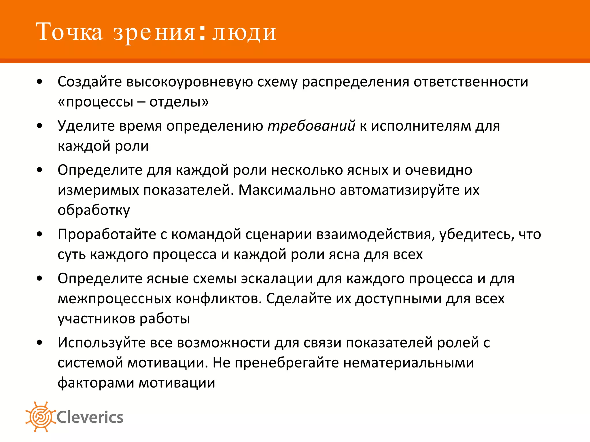 Точка зрения: люди Создайте высокоуровневую схему распределения ответственности «процессы – отделы»  Уделите время определению  требований  к исполнителям для каждой роли Определите для каждой роли несколько ясных и очевидно измеримых показателей. Максимально автоматизируйте их обработку Проработайте с командой сценарии взаимодействия, убедитесь, что суть каждого процесса и каждой роли ясна для всех  Определите ясные схемы эскалации для каждого процесса и для межпроцессных конфликтов. Сделайте их доступными для всех участников работы  Используйте все возможности для связи показателей ролей с системой мотивации. Не пренебрегайте нематериальными факторами мотивации  