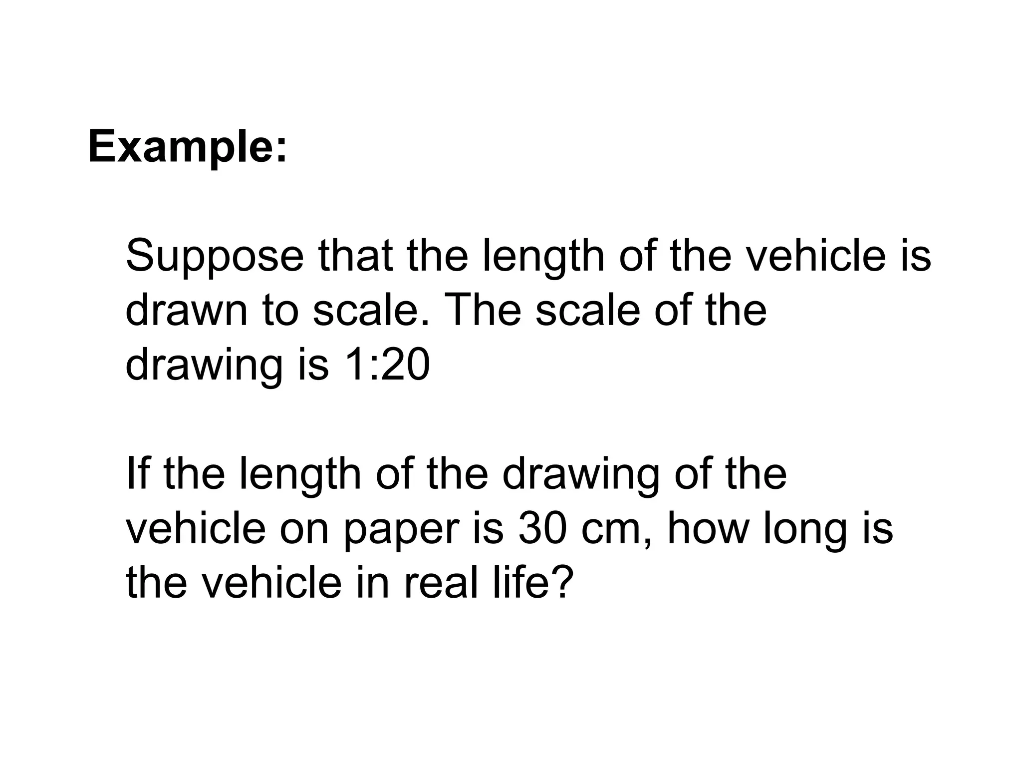 Example: Suppose that the length of the vehicle is drawn to scale. The scale of the drawing is 1:20 If the length of the drawing of the vehicle on paper is 30 cm, how long is the vehicle in real life? 