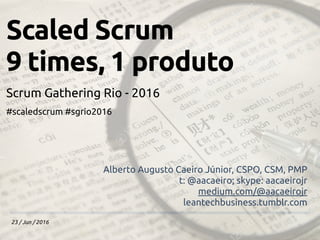 23 / Jun / 2016
Scaled Scrum
9 times, 1 produto
Scrum Gathering Rio - 2016
#scaledscrum #sgrio2016
Alberto Augusto Caeiro Júnior, CSPO, CSM, PMP
t: @aacaeiro; skype: aacaeirojr
medium.com/@aacaeirojr
leantechbusiness.tumblr.com
 