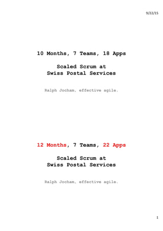 9/22/15
1
10 Months, 7 Teams, 18 Apps
Scaled Scrum at
Swiss Postal Services
Ralph Jocham, effective agile.
12 Months, 7 Teams, 22 Apps
Scaled Scrum at
Swiss Postal Services
Ralph Jocham, effective agile.
 