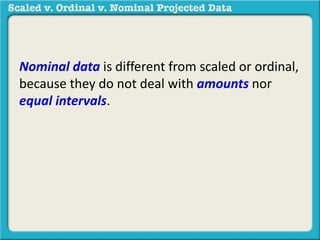 Nominal data is different from scaled or ordinal, 
because they do not deal with amounts nor 
equal intervals. 
 