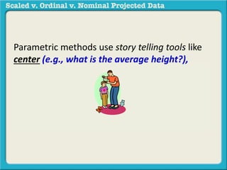 Parametric methods use story telling tools like 
center (e.g., what is the average height?), 
spread (how big is the difference between the 
shortest and tallest person?), or association 
(what is the relationship between height and 
weight?) in a sample to generalize to a 
population. 
 