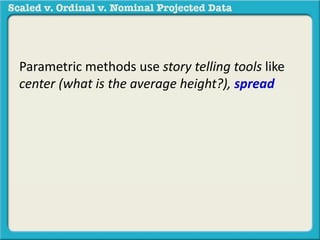 Parametric methods use story telling tools like 
center (what is the average height?), spread 
(how big is the difference between the shortest 
and tallest person?), or association (what is the 
relationship between height and weight?) in a 
sample to generalize to a population. 
 