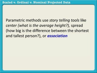 Parametric methods use story telling tools like 
center (what is the average height?), spread 
(how big is the difference between the shortest 
and tallest person?), or association (what is the 
relationship between height and weight?) in a 
sample to generalize to a population. 
 
