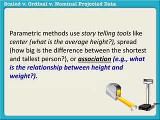 Parametric methods use story telling tools like 
center (what is the average height?), spread 
(how big is the difference between the shortest 
and tallest person?), or association (e.g., what 
is the relationship between height and 
weight?). in a sample to generalize to a 
population. 
 