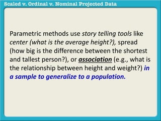 Parametric methods use story telling tools like 
center (what is the average height?), spread 
(how big is the difference between the shortest 
and tallest person?), or association (e.g., what is 
the relationship between height and weight?) in 
a sample to generalize to a population. 
 