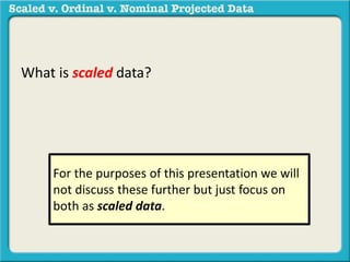 What is scaled data? 
For the purposes of this presentation we will 
not discuss these further but just focus on 
both as scaled data. 
 