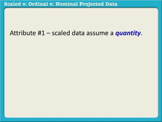 Attribute #1 – scaled data assume a quantity. 
Meaning that 2 is more than 3 and 4 is more 
than 3 and 20 is less than 30, etc. 
For example: 40 degrees is more 
than 30 degrees. 110 degrees is 
less than 120 degrees. 
 