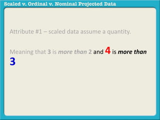 Attribute #1 – scaled data assume a quantity. 
Meaning that 3 is more than 2 and 4 is more than 
3and 20 is less than 30, etc. 
For example: 40 degrees is more 
than 30 degrees. 110 degrees is 
less than 120 degrees. 
 