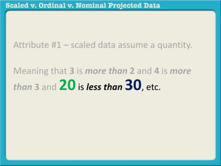 Attribute #1 – scaled data assume a quantity. 
Meaning that 3 is more than 2 and 4 is more 
than 3 and 20 is less than 30, etc. 
For example: 40 degrees is more 
than 30 degrees. 110 degrees is 
less than 120 degrees. 
 