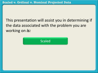 This presentation will assist you in determining if 
the data associated with the problem you are 
working on is: 
Scaled 
 