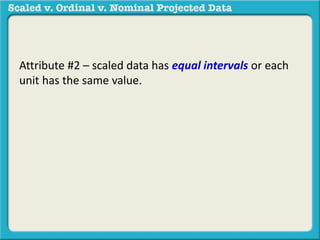 Attribute #2 – scaled data has equal intervals or each 
unit has the same value. 
 