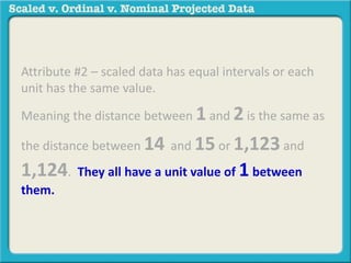 Attribute #2 – scaled data has equal intervals or each 
unit has the same value. 
Meaning the distance between 1 and 2 is the same as 
the distance between 14 and 15 or 1,123 and 
1,124. They all have a unit value of 1 between 
them. 
 