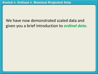 We have now demonstrated scaled data and 
given you a brief introduction to ordinal data. 
 