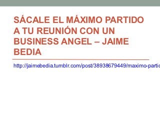 SÁCALE EL MÁXIMO PARTIDO
A TU REUNIÓN CON UN
BUSINESS ANGEL – JAIME
BEDIA
http://jaimebedia.tumblr.com/post/38938679449/maximo-partid
 