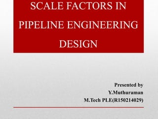 SCALE FACTORS IN
PIPELINE ENGINEERING
DESIGN
Presented by
Y.Muthuraman
M.Tech PLE(R150214029)
 