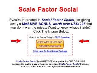 Scale Factor Social
If you're interested in Social Factor Social, I'm giving
away a MASSIVE BONUS, worth over US$1297 that
you don't want to miss... Want to know what's inside?
Click The Image Below:
Scale Factor Social is a MUST SEE along with the ONE OF A KIND
package I'm giving away when you purchase Scale Factor Social from me.
This is a “one-of-a-kind” package available nowhere else!
 