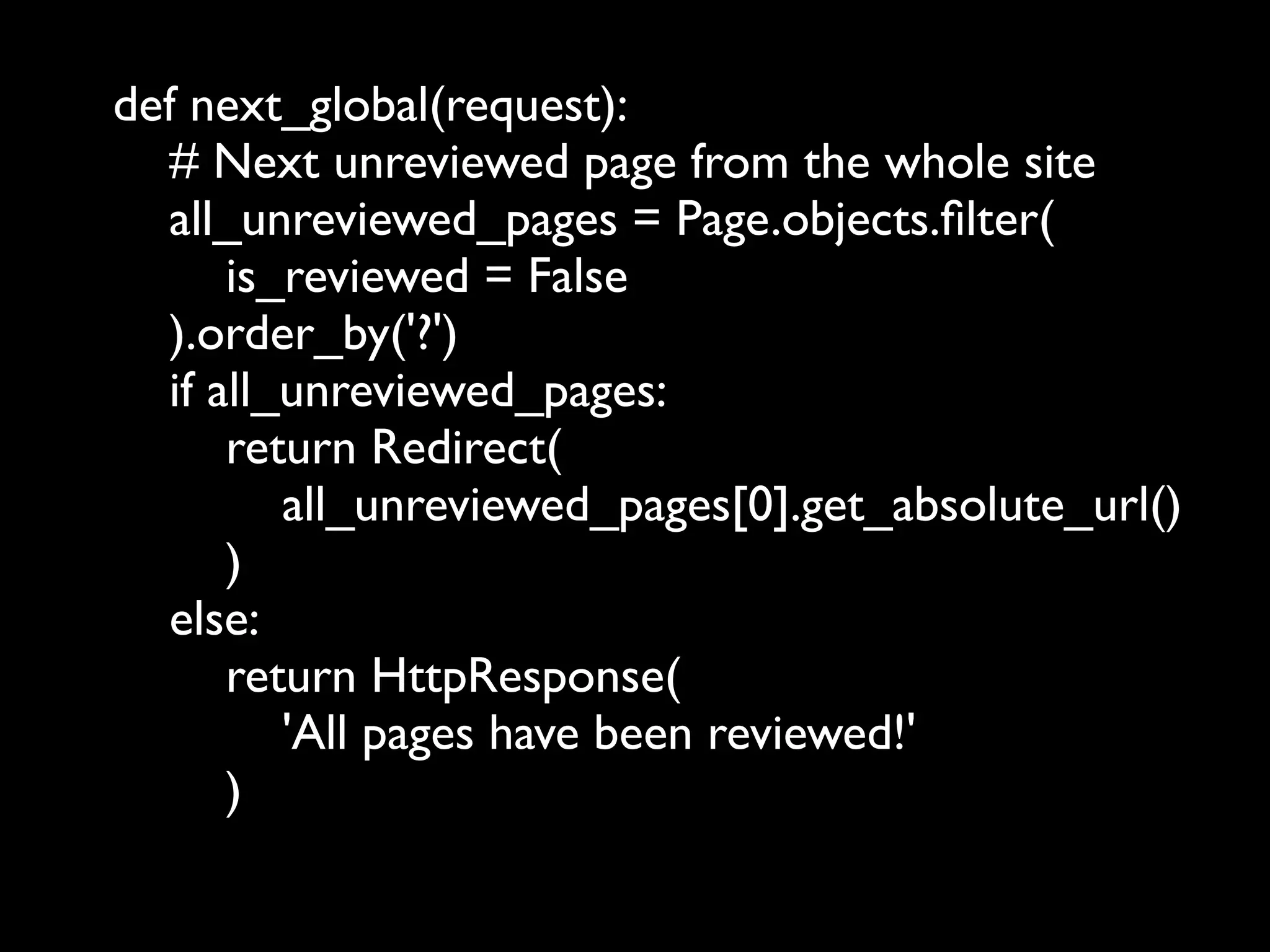 def next_global(request):
  # Next unreviewed page from the whole site
  all_unreviewed_pages = Page.objects.ﬁlter(
      is_reviewed = False
  ).order_by('?')
  if all_unreviewed_pages:
      return Redirect(
         all_unreviewed_pages[0].get_absolute_url()
      )
  else:
      return HttpResponse(
         'All pages have been reviewed!'
      )
 