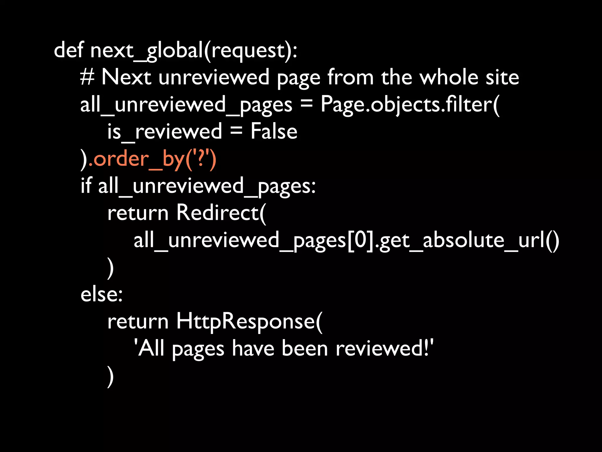 def next_global(request):
  # Next unreviewed page from the whole site
  all_unreviewed_pages = Page.objects.ﬁlter(
      is_reviewed = False
  ).order_by('?')
  if all_unreviewed_pages:
      return Redirect(
         all_unreviewed_pages[0].get_absolute_url()
      )
  else:
      return HttpResponse(
         'All pages have been reviewed!'
      )
 