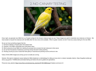 2. NO CANARYTESTING
Every night, we generate new AMIs from our Puppet conﬁgs for the Amazon instance types we use. These images are used to instantiate new instances on Amazon. We
have scripts to recycle the instances with old AMIs after the new ones come available. Which is great, however, we don’t have any canary testing for the new AMIs. 

So we can have something happen like this

1) Someone releases a Puppet patch that passes tests

2) However, it the AMIs it generates has a permission issue

3) Which prevents all new AMIs from starting the process that connects the test instances to their server

4) So we have thousands of instances up burning money that aren’t doing anything

5) Pending counts go up but it looks like there plenty of machines but pending counts continue to rise

Failure: All the AWS images are coming up but no builds are running. 

Solution: We need to implement canary testing for AMIs (Implement a methodology for rolling out new amis in a tiered, trackable, fashion. https://bugzilla.mozilla.org/
show_bug.cgi?id=1146369) (Add automated testing and tiered roll-outs to golden ami generation) 

Picture by ross_stachan https://www.ﬂickr.com/photos/ross_strachan/6176512880/sizes/l Creative commons 2.0
 