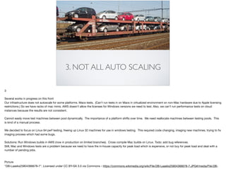 3. NOT ALL AUTO SCALING
3

Several works in progress on this front

Our infrastructure does not autoscale for some platforms. Macs tests. (Can’t run tests in on Macs in virtualized environment on non-Mac hardware due to Apple licensing
restrictions.) So we have racks of mac minis. AWS doesn’t allow the licenses for Windows versions we need to test. Also, we can’t run performance tests on cloud
instances because the results are not consistent. 

Cannot easily move test machines between pool dynamically. The importance of a platform shifts over time. We need reallocate machines between testing pools. This
is kind of a manual process.

We decided to focus on Linux 64 perf testing, freeing up Linux 32 machines for use in windows testing. This required code changing, imaging new machines, trying to ﬁx
imaging process which had some bugs. 

Solutions: Run Windows builds in AWS (now in production on limited branches). Cross compile Mac builds on Linux. Todo: add bug references. 

Still, Mac and Windows tests are a problem because we need to have the in-house capacity for peak load which is expensive, or not buy for peak load and deal with a
number of pending jobs.

Picture

"DB-Laaeks25804366678-7". Licensed under CC BY-SA 3.0 via Commons - https://commons.wikimedia.org/wiki/File:DB-Laaeks25804366678-7.JPG#/media/File:DB-
 