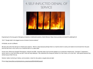 4. SELF-INFLICTED DENIAL OF
SERVICE
Engineering for the long game: Managing complexity in distributed systems. Astrid Atkinson https://www.youtube.com/watch?v=p0jGmgIrf_M 

18:47 “Google itself is the biggest source of denial of service attacks”

At Mozilla, we are no diﬀerent.

We retry jobs when they fail due to infrastructure reasons. Which is okay because perhaps there is a machine which is wonky and needs to be removed from the pool.
And the next time it runs it will run on a machine that is in a clean state. 

Human error. What has changed? Permissions, network and DNS. Automatic tests of all commits applied to our production infrastructure. Example: IT redirected a
server name to a new host where we didn’t have ssh keys deployed. We understood the change as redirect to a new cname, not a new host. Jobs spiked because they
retried trying to fetch this zip.

Solution: better monitoring of retries, communication, check for retry spike vs regular jobs and alert

Picture http://www.ﬂickr.com/photos/ervins_strauhmanis/9554405492/sizes/l/
 