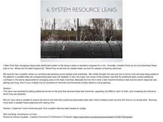 6. SYSTEM RESOURCE LEAKS
I often think that managing a large scale distributed system is like being a water or sanitation engineer for a city. Ironically, LinkedIn thinks so too and advertises these
jobs to me. Where are the leaks happening? Where they would look for wasted water, we look for wasted computing resources.

We recently had a problem where our windows test pending counts spiked quite drastically. We initially thought this was just due to some more test jobs being added to
the platform in parallel while old corresponding tests were not disabled. In fact, the major root cause of the problem was that the additional tests caused additional
overhead on the server responsible for managing jobs on the tests machines. Basically the time from when a test machine ﬁnishes a task and the server responds was
getting very long, which if you multiply this by hundreds of machines and thousands of jobs, leads to a long backlog.



Solution: 

This issue was resolved by adding additional servers to the pool that services these test machines, upgrading the RAM on each of them, and increasing the interval at
which they are restarted.

We run many tests in parallel to reduce the end to end time that a build and associated tests take. Hard to balance start up time with time to run actual tests. Running
more tests in parallel means balanced with startup time. 

Solution: Implement more monitoring each time a system resource leak causes an outage

Test chunking. chunking by run time. 

Picture by Korona Lacasse - Creative Commons 2.0 Attribution 2.0 Generic https://www.ﬂickr.com/photos/korona4reel/14107877324/sizes/l
 