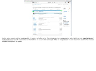 Another system resource leak that was plugged by the use of a tool called runner. Runner is a project that manages starting tasks in a deﬁned order. https://github.com/
mozilla/build-runner. Basically it ensures that our the machines are in a sane state to run a job. If they are in a good state, we don’t reboot them as often which increases
the overall throughput of the system.

 