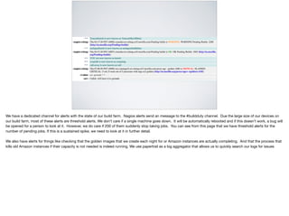We have a dedicated channel for alerts with the state of our build farm. Nagios alerts send an message to the #buildduty channel. Due the large size of our devices on
our build farm, most of these alerts are threshold alerts. We don’t care if a single machine goes down. It will be automatically rebooted and if this doesn’t work, a bug will
be opened for a person to look at it. However, we do care if 200 of them suddenly stop taking jobs. You can see from this page that we have threshold alerts for the
number of pending jobs. If this is a sustained spike, we need to look at it in further detail. 

We also have alerts for things like checking that the golden images that we create each night for or Amazon instances are actually completing. And that the process that
kills old Amazon instances if their capacity is not needed is indeed running. We use papertrail as a log aggregator that allows us to quickly search our logs for issues
 