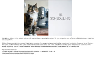 10.
SCHEDULING
Adding a new platform or new suites of tests currently requires release engineering intervention. We want to make this more self-serve, and allow developers to add new
tests and platforms. 

Solution: We are currently in the process of migrating to a new system for manages task queuing, scheduling, execution and provisioning of resources for our CI system.
This system is called taskcluster. This system will allow developers to schedule new tests in tree, and will make standing up new platforms much easier. It’s a micro
services architecture, jobs run in docker images that allows developers to have the same environment on their desktop, as the CI system runs.

http://docs.taskcluster.net/

Picture by hehaden - Creative Commons Attribution-NonCommercial 2.0 Generic (CC BY-NC 2.0)

https://www.ﬂickr.com/photos/hellie55/5083003751/sizes/l
 