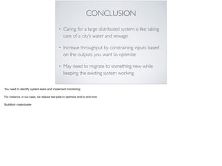 CONCLUSION
• Caring for a large distributed system is like taking
care of a city’s water and sewage
• Increase throughput by constraining inputs based
on the outputs you want to optimize
• May need to migrate to something new while
keeping the existing system working
You need to identify system leaks and implement monitoring

For instance, in our case, we reduce test jobs to optimize end to end time

Buildbot->taskcluster

 
