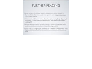 FURTHER READING
• AllYour Base 2014: LauraThomson, Director of Engineering, Cloud Services Engineering and
Operations, Mozilla – Many moving parts: monitoring complex systems: https://vimeo.com/album/
3108317/video/110088288
• Velocity Santa Clara 2015: Astrid Atkinson, Director Software Engineering, Google - Engineering for
the long game: Managing complexity in distributed systems. https://www.youtube.com/watch?
v=p0jGmgIrf_M
• Mountain West Ruby Conference, Paul Hinze’s, Hashicorp - Primitives of High Availability https://
speakerdeck.com/phinze/smoke-and-mirrors-the-primitives-of-high-availability
• Strange Loop 2015, Camille Fournier - Hopelessness and Conﬁdence in Distributed Systems Design
http://www.slideshare.net/CamilleFournier1/hopelessness-and-conﬁdence-in-distributed-systems-
design
 