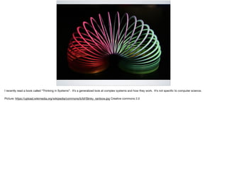 I recently read a book called “Thinking in Systems”. It’s a generalized look at complex systems and how they work. It’s not speciﬁc to computer science.

Picture: https://upload.wikimedia.org/wikipedia/commons/b/bf/Slinky_rainbow.jpg Creative commons 2.0
 