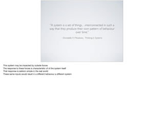 –Donatella H. Meadows, Thinking in Systems
“A system is a set of things…interconnected in such a
way that they produce their own pattern of behaviour
over time.”
This system may be impacted by outside forces

The response to these forces is characteristic of of the system itself

That response is seldom simple in the real world

These same inputs would result in a diﬀerent behaviour a diﬀerent system

 