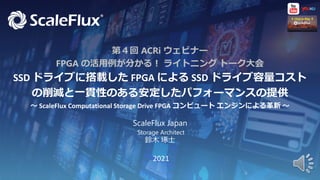 1
Proprietary & Confidential
2021
↑ Click to Play ↑
第４回 ACRi ウェビナー
FPGA の活用例が分かる！ ライトニング トーク大会
SSD ドライブに搭載した FPGA による SSD ドライブ容量コスト
の削減と一貫性のある安定したパフォーマンスの提供
～ ScaleFlux Computational Storage Drive FPGA コンピュート エンジンによる革新 ～
ScaleFlux Japan
Storage Architect
鈴木 琢士
 