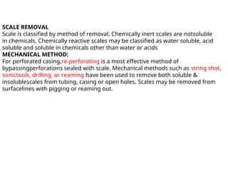 SCALE REMOVAL
Scale is classified by method of removal. Chemically inert scales are notsoluble
in chemicals. Chemically reactive scales may be classified as water soluble, acid
soluble and soluble in chemicals other than water or acids
MECHANICAL METHOD:
For perforated casing,re-perforating is a most effective method of
bypassingperforations sealed with scale. Mechanical methods such as string shot,
sonictools, drilling, or reaming have been used to remove both soluble &
insolublescales from tubing, casing or open holes. Scales may be removed from
surfacelines with pigging or reaming out.
 