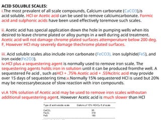 ACID SOLUBLE SCALES:
i.The most prevalent of all scale compounds, Calcium carbonate (CaCO3),is
acid soluble. HCl or Acetic acid can be used to remove calciumcarbonate. Formic
acid and sulphonic acids have been used effectively toremove such scales.
ii. Acetic acid has special application down the hole in pumping wells when itis
desired to leave chrome plated or alloy pumps in a well during acid treatment.
Acetic acid will not damage chrome plated surfaces attemperature below 200 deg.
F, However HCl may severely damage thechrome plated surfaces.
iii. Acid soluble scales also include iron carbonate (FeCO3), iron sulphide(FeS), and
iron oxide(Fe2O3).
iv.HCl plus a sequestering agent is normally used to remove iron scale. The
sequestering agents holds iron in solution until it can be produced fromthe well. A
sequestered Fe acid , such asHCl + .75% Acetic acid + .55%citric acid may provide
over 15 days of sequestering time.v.Normally 15% sequestered HCl is used but 20%
may be necessarybecause of slow reaction with iron compounds.
vi.A 10% solution of Acetic acid may be used to remove iron scales withoutan
additional sequestering agent. However Acetic acid is much slower than HCl
 