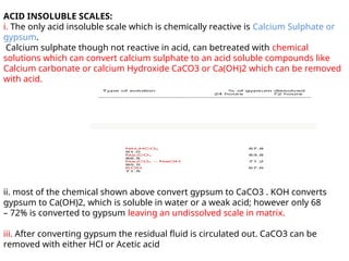 ACID INSOLUBLE SCALES:
i. The only acid insoluble scale which is chemically reactive is Calcium Sulphate or
gypsum.
Calcium sulphate though not reactive in acid, can betreated with chemical
solutions which can convert calcium sulphate to an acid soluble compounds like
Calcium carbonate or calcium Hydroxide CaCO3 or Ca(OH)2 which can be removed
with acid.
ii. most of the chemical shown above convert gypsum to CaCO3 . KOH converts
gypsum to Ca(OH)2, which is soluble in water or a weak acid; however only 68
– 72% is converted to gypsum leaving an undissolved scale in matrix.
iii. After converting gypsum the residual fluid is circulated out. CaCO3 can be
removed with either HCl or Acetic acid
 