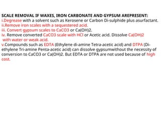 SCALE REMOVAL IF WAXES, IRON CARBONATE AND GYPSUM AREPRESENT:
i.Degrease with a solvent such as Kerosene or Carbon Di-sulphide plus asurfactant.
ii.Remove iron scales with a sequestered acid.
iii. Convert gypsum scales to CaCO3 or Ca(OH)2.
iv. Remove converted CaCO3 scale with HCl or Acetic acid. Dissolve Ca(OH)2
with water or weak acid.
v.Compounds such as EDTA (Ethylene di-amine Tetra-acetic acid) and DTPA (Di-
ethylene Tri-amine Penta-acetic acid) can dissolve gypsumwithout the necessity of
conversion to CaCO3 or Ca(OH)2. But EDTA or DTPA are not used because of high
cost.
 