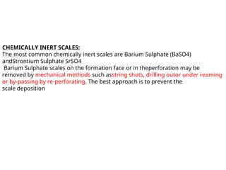 CHEMICALLY INERT SCALES:
The most common chemically inert scales are Barium Sulphate (BaSO4)
andStrontium Sulphate SrSO4
Barium Sulphate scales on the formation face or in theperforation may be
removed by mechanical methods such asstring shots, drilling outor under reaming
or by-passing by re-perforating. The best approach is to prevent the
scale deposition
 