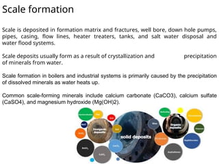 Scale formation
Scale is deposited in formation matrix and fractures, well bore, down hole pumps,
pipes, casing, flow lines, heater treaters, tanks, and salt water disposal and
water flood systems.
Scale deposits usually form as a result of crystallization and precipitation
of minerals from water.
Scale formation in boilers and industrial systems is primarily caused by the precipitation
of dissolved minerals as water heats up.
Common scale-forming minerals include calcium carbonate (CaCO3), calcium sulfate
(CaSO4), and magnesium hydroxide (Mg(OH)2).
 