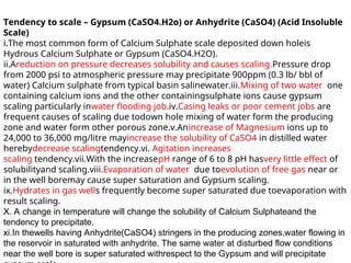 Tendency to scale – Gypsum (CaSO4.H2o) or Anhydrite (CaSO4) (Acid Insoluble
Scale)
i.The most common form of Calcium Sulphate scale deposited down holeis
Hydrous Calcium Sulphate or Gypsum (CaSO4.H2O).
ii.Areduction on pressure decreases solubility and causes scaling.Pressure drop
from 2000 psi to atmospheric pressure may precipitate 900ppm (0.3 lb/ bbl of
water) Calcium sulphate from typical basin salinewater.iii.Mixing of two water one
containing calcium ions and the other containingsulphate ions cause gypsum
scaling particularly inwater flooding job.iv.Casing leaks or poor cement jobs are
frequent causes of scaling due todown hole mixing of water form the producing
zone and water form other porous zone.v.Anincrease of Magnesium ions up to
24,000 to 36,000 mg/litre mayincrease the solubility of CaSO4 in distilled water
herebydecrease scalingtendency.vi. Agitation increases
scaling tendency.vii.With the increasepH range of 6 to 8 pH hasvery little effect of
solubilityand scaling.viii.Evaporation of water due toevolution of free gas near or
in the well boremay cause super saturation and Gypsum scaling.
ix.Hydrates in gas wells frequently become super saturated due toevaporation with
result scaling.
X. A change in temperature will change the solubility of Calcium Sulphateand the
tendency to precipitate.
xi.In thewells having Anhydrite(CaSO4) stringers in the producing zones,water flowing in
the reservoir in saturated with anhydrite. The same water at disturbed flow conditions
near the well bore is super saturated withrespect to the Gypsum and will precipitate
 