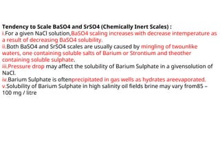 Tendency to Scale BaSO4 and SrSO4 (Chemically Inert Scales) :
i.For a given NaCl solution,BaSO4 scaling increases with decrease intemperature as
a result of decreasing BaSO4 solubility.
ii.Both BaSO4 and SrSO4 scales are usually caused by mingling of twounlike
waters, one containing soluble salts of Barium or Strontium and theother
containing soluble sulphate.
iii.Pressure drop may affect the solubility of Barium Sulphate in a givensolution of
NaCl.
iv.Barium Sulphate is oftenprecipitated in gas wells as hydrates areevaporated.
v.Solubility of Barium Sulphate in high salinity oil fields brine may vary from85 –
100 mg / litre
 