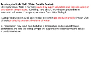 Tendency to Scale NaCl (Water Soluble Scales) :
i.Precipitation of NaCl is normallycaused by super-saturation due toevaporation or
decrease in temperature. 4000 mg / litre of NaCl may beprecipitated from
saturated salt water if temperature drops from 140 – 86deg F.
ii.Salt precipitation may be severe near bottom ingas producing wells or high GOR
oil wellsproducing very small volume of water.
iii. Precipitation may result from bothdrop in temperature and pressurethrough
perforations and in to the tubing. Drygas will evaporate the water leaving the salt as
a precipitated scale
 