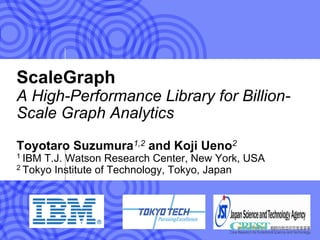 ScaleGraph
A High-Performance Library for Billion-
Scale Graph Analytics
Toyotaro Suzumura1,2 and Koji Ueno2
1 IBM T.J. Watson Research Center, New York, USA
2 Tokyo Institute of Technology, Tokyo, Japan
 