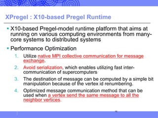 XPregel : X10-based Pregel Runtime
§ X10-based Pregel-model runtime platform that aims at
running on various computing environments from many-
core systems to distributed systems
§ Performance Optimization
1. Utilize native MPI collective communication for message
exchange.
2. Avoid serialization, which enables utilizing fast inter-
communication of supercomputers
3. The destination of message can be computed by a simple bit
manipulation because of the vertex id renumbering.
4. Optimized message communication method that can be
used when a vertex send the same message to all the
neighbor vertices.
18
 