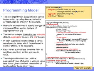 Programming Model
§ The core algorithm of a graph kernel can be
implemented by calling iterate method of
XPregelGraph as shown in the example.
§ Users are also required to specify the type of
messages (M) as well as the type of
aggregated value (V).
§ The method accepts three closures: compute
closure, aggregator closure, and end closure.
§ In each superstep (iteration step), a vertex
contributes its value, which depends on the
number of links, to its neighbors.
§ Each vertex summarizes the score from its
neighbors and then set the score as its
value.
§ The computation continues until the
aggregated value of change in vertex’s value
less than a given criteria or the number of
iterations less than a given value.
xpgraph.iterate[Double,Double](
// Compute closure
(ctx :VertexContext[Double, Double, Double, Double],
messages :MemoryChunk[Double]) => {
val value :Double;
if(ctx.superstep() == 0) {
// calculate initial page rank score of each vertex
value = 1.0 / ctx.numberOfVertices();}
else {
// for step onward,
value = (1.0-damping) / ctx.numberOfVertices() +
damping * MathAppend.sum(messages);}
// sum score
ctx.aggregate(Math.abs(value - ctx.value()));
// set new rank score
ctx.setValue(value);
// broadcast its score to its neighbors
ctx.sendMessageToAllNeighbors(value /
ctx.outEdgesId().size());
},
// Aggregate closure: calculate aggregate value
(values :MemoryChunk[Double]) => MathAppend.sum(values),
// End closure : should continue ?
(superstep :Int, aggVal :Double) => {
return (superstep >= maxIter || aggVal < eps);
});
PageRank Example
public def iterate[M,A](
compute :(ctx:VertexContext [V,E,M,A],
messages:MemoryChunk[M]) => void,
aggregator :(MemoryChunk[A])=>A,
end :(Int,A)=>Boolean)
 